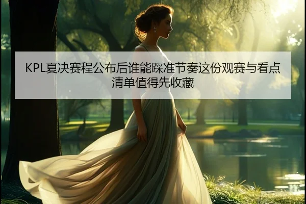 KPL夏决赛程公布后谁能踩准节奏这份观赛与看点清单值得先收藏